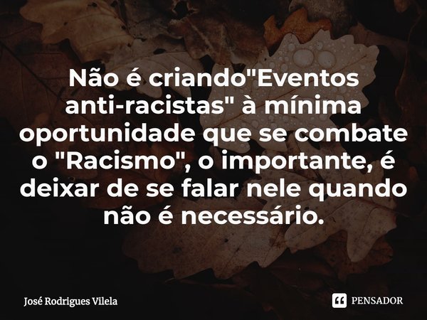 ⁠Não é criando "Eventos anti-racistas" à mínima oportunidade que se combate o "Racismo", o importante, é deixar de se falar nele quando não ... Frase de José Rodrigues Vilela.