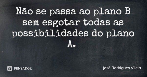 Não se passa ao plano B sem esgotar todas as possibilidades do plano A.... Frase de José Rodrigues Vilela.