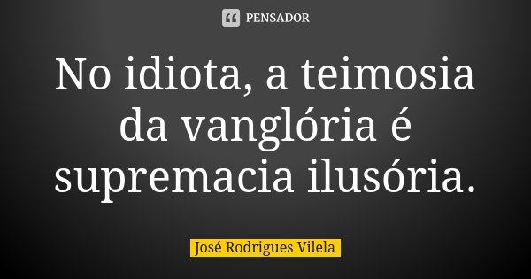 No idiota, a teimosia da vanglória é supremacia ilusória.... Frase de José Rodrigues Vilela.
