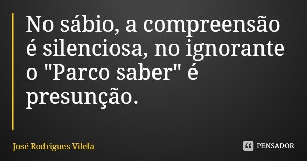 No sábio, a compreensão é silenciosa, no ignorante o "Parco saber" é presunção.... Frase de José Rodrigues Vilela.
