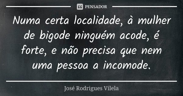 Numa certa localidade, à mulher de bigode ninguém acode, é forte, e não precisa que nem uma pessoa a incomode.... Frase de José Rodrigues Vilela.