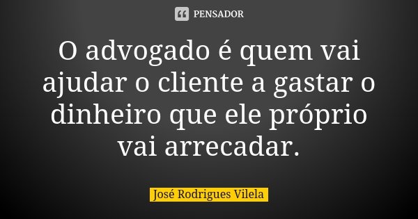 O advogado é quem vai ajudar o cliente a gastar o dinheiro que ele próprio vai arrecadar.... Frase de José Rodrigues Vilela.