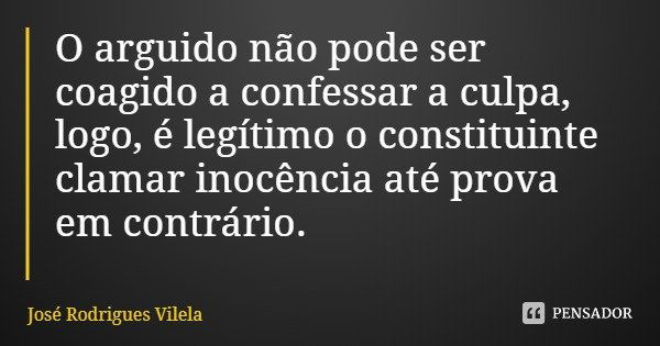 O arguido não pode ser coagido a confessar a culpa, logo, é legítimo o constituinte clamar inocência até prova em contrário.... Frase de José Rodrigues Vilela.