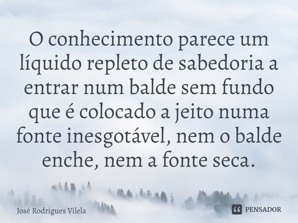 ⁠O conhecimento parece um líquido repleto de sabedoria a entrar num balde sem fundo que é colocado a jeito numa fonte inesgotável, nem o balde enche, nem a font... Frase de José Rodrigues Vilela.