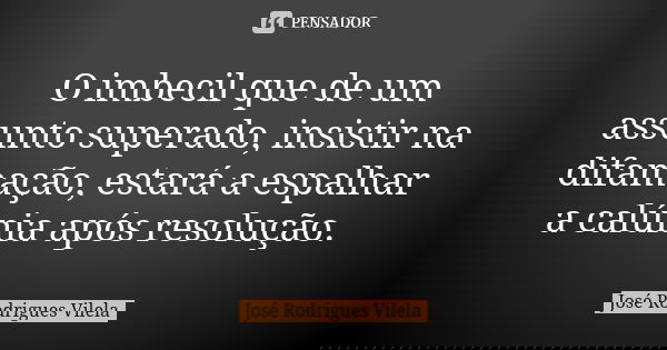 O imbecil que de um assunto superado, insistir na difamação, estará a espalhar a calúnia após resolução.... Frase de José Rodrigues Vilela.