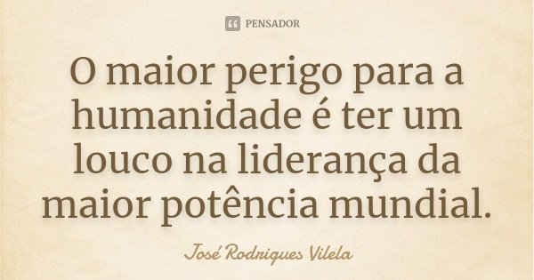 O maior perigo para a humanidade é ter um louco na liderança da maior potência mundial.... Frase de José Rodrigues Vilela.