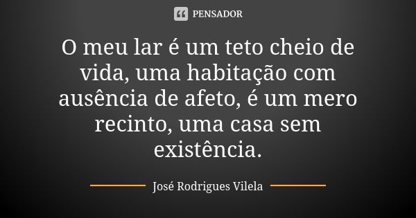 O meu lar é um teto cheio de vida, uma habitação com ausência de afeto, é um mero recinto, uma casa sem existência.... Frase de José Rodrigues Vilela.