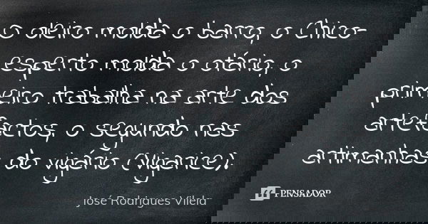 O oleiro molda o barro, o Chico-esperto molda o otário, o primeiro trabalha na arte dos artefactos, o segundo nas artimanhas do vigário (Vigarice).... Frase de José Rodrigues Vilela.