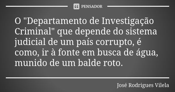 O "Departamento de Investigação Criminal" que depende do sistema judicial de um país corrupto, é como, ir à fonte em busca de água, munido de um balde... Frase de José Rodrigues Vilela.