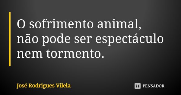 O sofrimento animal, não pode ser espectáculo nem tormento.... Frase de José Rodrigues Vilela.
