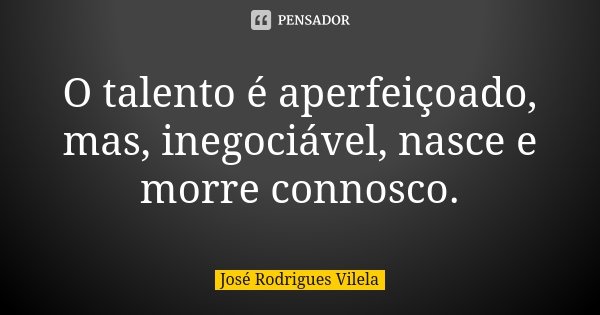 O talento é aperfeiçoado, mas, inegociável, nasce e morre connosco.... Frase de José Rodrigues Vilela.