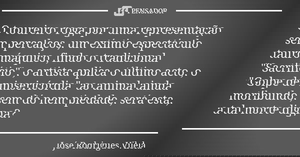 O toureiro roga por uma representação sem percalços, um exímio espectáculo tauromáquico, findo o tradicional "Sacrifício", o artista aplica o último a... Frase de José Rodrigues Vilela.