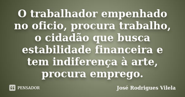 O trabalhador empenhado no oficio, procura trabalho, o cidadão que busca estabilidade financeira e tem indiferença à arte, procura emprego.... Frase de José Rodrigues Vilela.