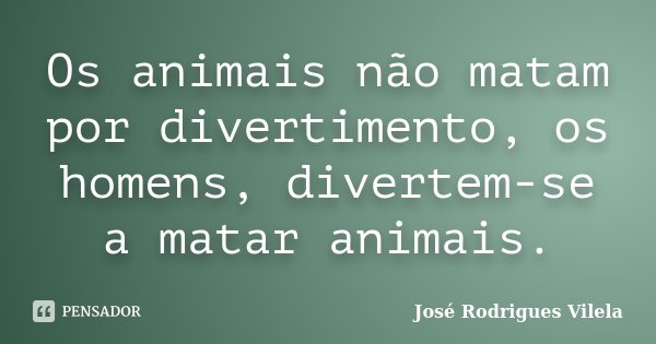 Os animais não matam por divertimento, os homens, divertem-se a matar animais.... Frase de José Rodrigues Vilela.