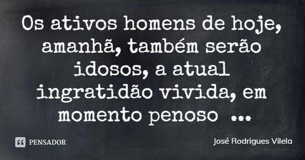 Os ativos homens de hoje, amanhã, também serão idosos, a atual ingratidão vivida, em momento penoso tornar-se-á... Frase de José Rodrigues Vilela.