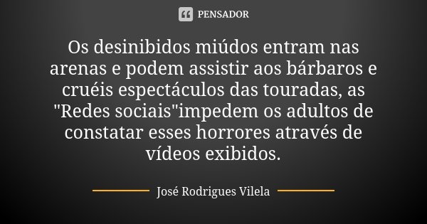 Os desinibidos miúdos entram nas arenas e podem assistir aos bárbaros e cruéis espectáculos das touradas, as "Redes sociais"impedem os adultos de cons... Frase de José Rodrigues Vilela.