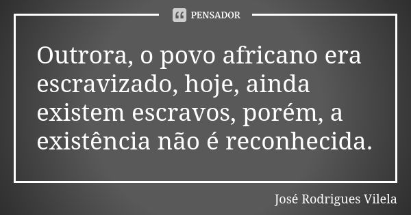 Outrora, o povo africano era escravizado, hoje, ainda existem escravos, porém, a existência não é reconhecida.... Frase de José Rodrigues Vilela.