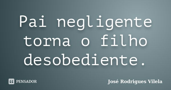 Pai negligente torna o filho desobediente.... Frase de José Rodrigues Vilela.