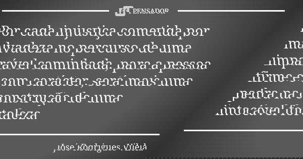 Por cada injustiça cometida por malvadeza no percurso de uma imparável caminhada, para a pessoa firme e com carácter, será mais uma pedra na construção de uma i... Frase de José Rodrigues Vilela.