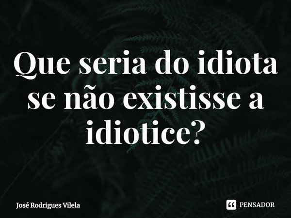 ⁠Que seria do idiota se não existisse a idiotice?... Frase de José Rodrigues Vilela.
