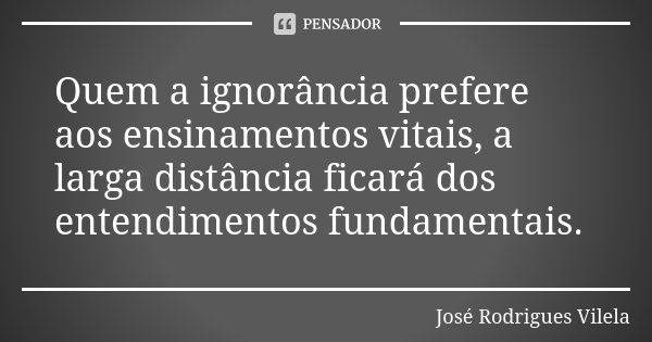 Quem a ignorância prefere aos ensinamentos vitais, a larga distância ficará dos entendimentos fundamentais.... Frase de José Rodrigues Vilela.