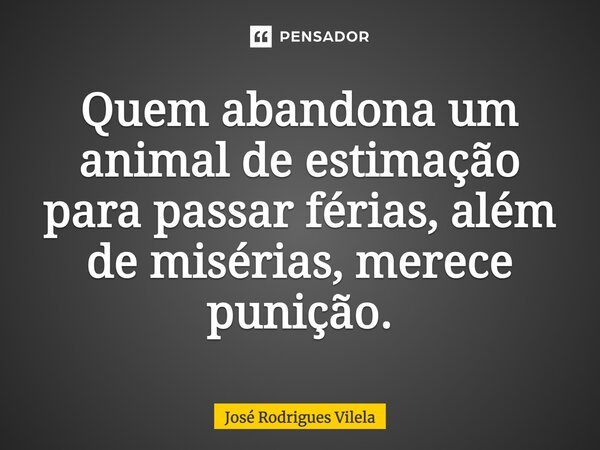 Quem abandona um animal de estimação para passar férias, além de misérias, merece punição.... Frase de José Rodrigues Vilela.
