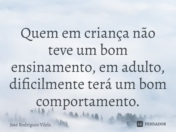 ⁠Quem em criança não teve um bom ensinamento, em adulto, dificilmente terá um bom comportamento.... Frase de José Rodrigues Vilela.