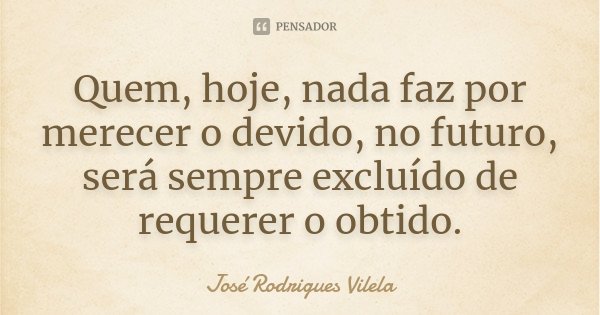 Quem, hoje, nada faz por merecer o devido, no futuro, será sempre excluído de requerer o obtido.... Frase de José Rodrigues Vilela.