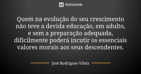 Quem na evolução do seu crescimento não teve a devida educação, em adulto, e sem a preparação adequada, dificilmente poderá incutir os essenciais valores morais... Frase de José Rodrigues Vilela.