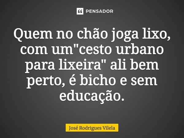 Quem no chão joga lixo, com um "cesto urbano para lixeira" ali bem perto, é bicho e sem educação.... Frase de José Rodrigues Vilela.