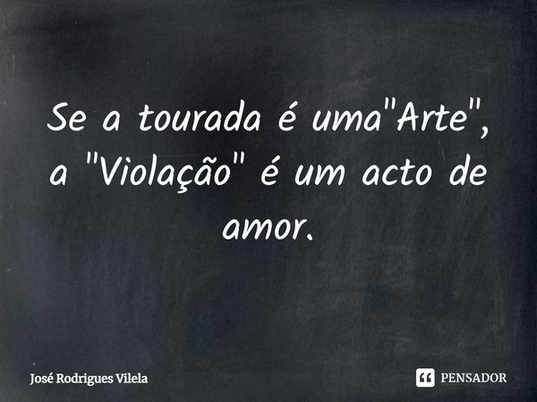 ⁠Se a tourada é uma "Arte", a "Violação" é um acto de amor.... Frase de José Rodrigues Vilela.