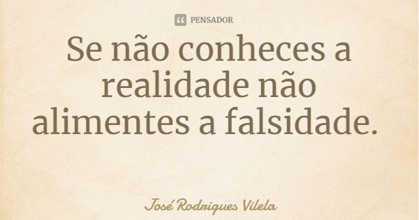 Se não conheces a realidade não alimentes a falsidade.... Frase de José Rodrigues Vilela.
