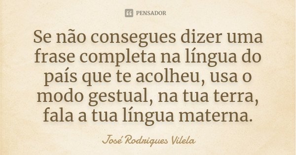Se não consegues dizer uma frase completa na língua do país que te acolheu, usa o modo gestual, na tua terra, fala a tua língua materna.... Frase de José Rodrigues Vilela.
