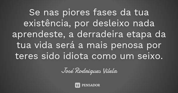 Se nas piores fases da tua existência, por desleixo nada aprendeste, a derradeira etapa da tua vida será a mais penosa por teres sido idiota como um seixo.... Frase de José Rodrigues Vilela.