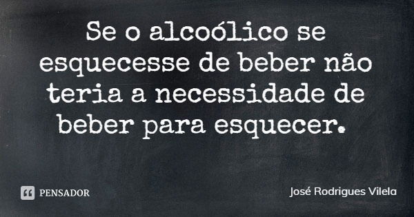 Se o alcoólico se esquecesse de beber não teria a necessidade de beber para esquecer.... Frase de José Rodrigues Vilela.