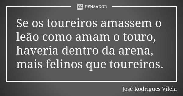 Se os toureiros amassem o leão como amam o touro, haveria dentro da arena, mais felinos que toureiros.... Frase de José Rodrigues Vilela.