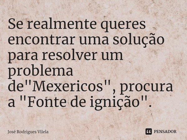 ⁠Se realmente queres encontrar uma solução para resolver um problema de "Mexericos", procura a "Fonte de ignição".... Frase de José Rodrigues Vilela.