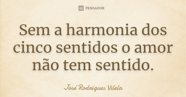 Sem a harmonia dos cinco sentidos o amor não tem sentido.... Frase de José Rodrigues Vilela.