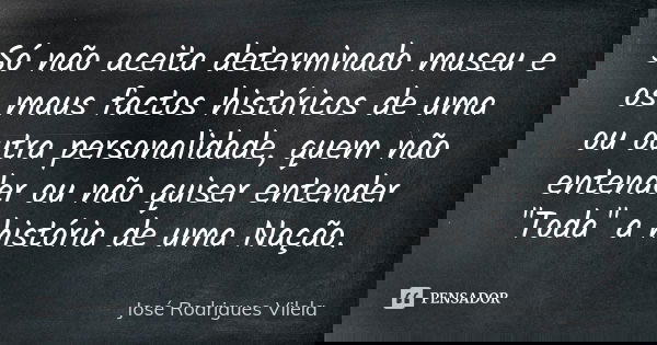 Só não aceita determinado museu e os maus factos históricos de uma ou outra personalidade, quem não entender ou não quiser entender "Toda" a história ... Frase de José Rodrigues Vilela.