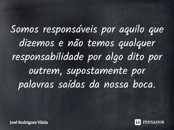 ⁠Somos responsáveis por aquilo que dizemos e não temos qualquer responsabilidade por algo dito por outrem, supostamente por palavras saídas da nossa boca.... Frase de José Rodrigues Vilela.