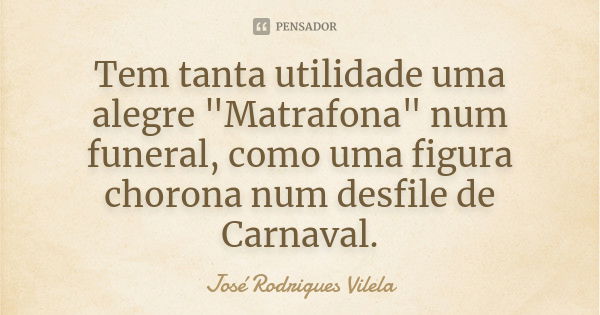 Tem tanta utilidade uma alegre "Matrafona" num funeral, como uma figura chorona num desfile de Carnaval.... Frase de José Rodrigues Vilela.