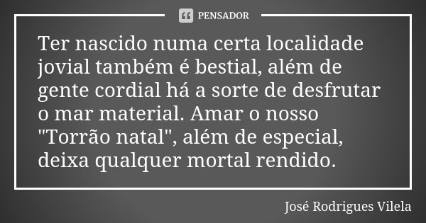 Ter nascido numa certa localidade jovial também é bestial, além de gente cordial há a sorte de desfrutar o mar material. Amar o nosso "Torrão natal", ... Frase de José Rodrigues Vilela.