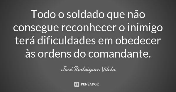 Todo o soldado que não consegue reconhecer o inimigo terá dificuldades em obedecer às ordens do comandante.... Frase de José Rodrigues Vilela.