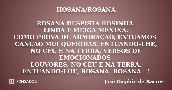 HOSANA/ROSANA ROSANA DESPISTA ROSINHA LINDA E MEIGA MENINA. COMO PROVA DE ADMIRAÇÃO, ENTUAMOS CANÇÃO MUI QUERIDAS, ENTUANDO-LHE, NO CÉU E NA TERRA, VERSOS DE EM... Frase de José Rogério de Barros.