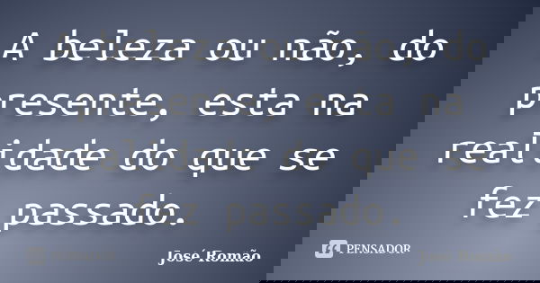 A beleza ou não, do presente, esta na realidade do que se fez passado.... Frase de José Romão.