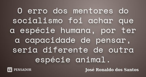 O erro dos mentores do socialismo foi achar que a espécie humana, por ter a capacidade de pensar, seria diferente de outra espécie animal.... Frase de José Ronaldo dos Santos.