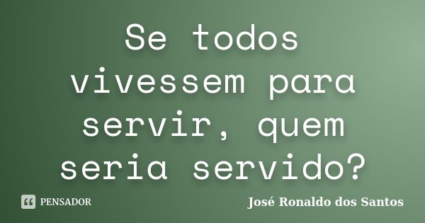 Se todos vivessem para servir, quem seria servido?... Frase de José Ronaldo dos Santos.