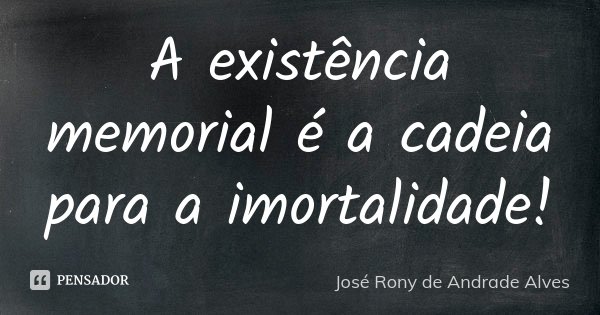 A existência memorial é a cadeia para a imortalidade!... Frase de José Rony de Andrade Alves.