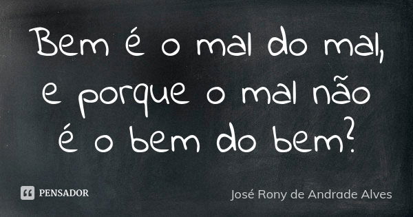 Bem é o mal do mal, e porque o mal não é o bem do bem?... Frase de José Rony de Andrade Alves.