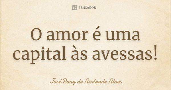 O amor é uma capital às avessas!... Frase de José Rony de Andrade Alves.